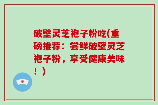 破壁灵芝袍子粉吃(重磅推荐：尝鲜破壁灵芝袍子粉，享受健康美味！)