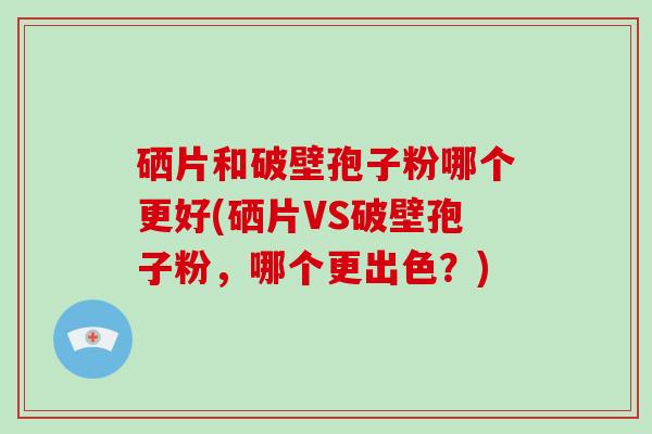 硒片和破壁孢子粉哪个更好(硒片VS破壁孢子粉,哪个更出色?)-第1张图片-灵芝大师 硒片和破壁孢子粉哪个更好(硒片VS破壁孢子粉,哪个更出色?)-第1张图片-灵芝大师