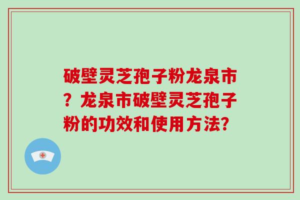 破壁灵芝孢子粉龙泉市？龙泉市破壁灵芝孢子粉的功效和使用方法？