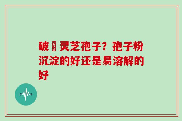 破礕灵芝孢子？孢子粉沉淀的好还是易溶解的好