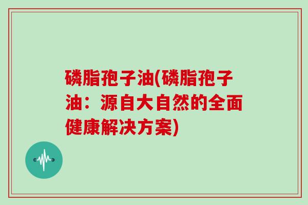 磷脂孢子油(磷脂孢子油：源自大自然的全面健康解决方案)