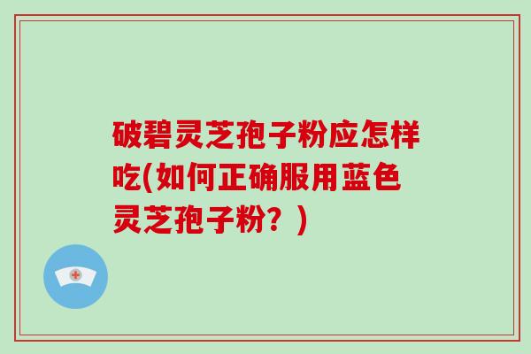 破碧灵芝孢子粉应怎样吃(如何正确服用蓝色灵芝孢子粉？)