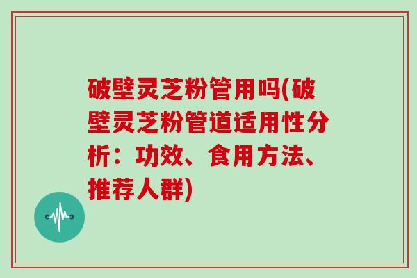 破壁灵芝粉管用吗(破壁灵芝粉管道适用性分析：功效、食用方法、推荐人群)