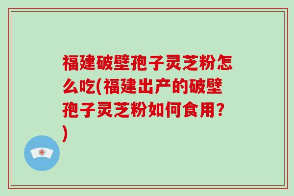 福建破壁孢子灵芝粉怎么吃(福建出产的破壁孢子灵芝粉如何食用？)
