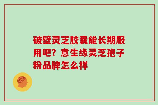 破壁灵芝胶囊能长期服用吧？意生缘灵芝孢子粉品牌怎么样