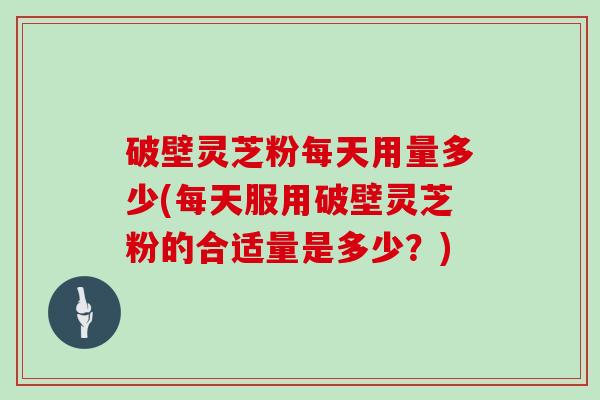 破壁灵芝粉每天用量多少(每天服用破壁灵芝粉的合适量是多少？)