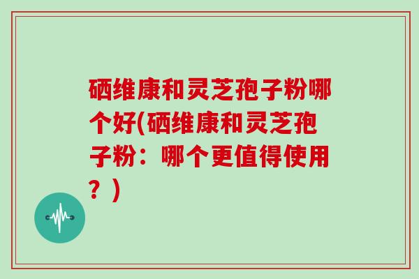 硒维康和灵芝孢子粉哪个好(硒维康和灵芝孢子粉：哪个更值得使用？)