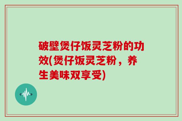 破壁煲仔饭灵芝粉的功效(煲仔饭灵芝粉，养生美味双享受)