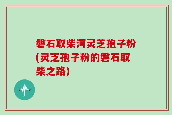 磐石取柴河灵芝孢子粉(灵芝孢子粉的磐石取柴之路)