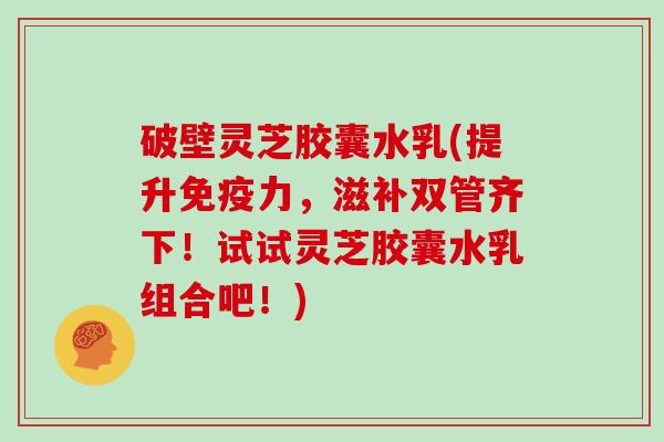 破壁灵芝胶囊水乳(提升免疫力，滋补双管齐下！试试灵芝胶囊水乳组合吧！)