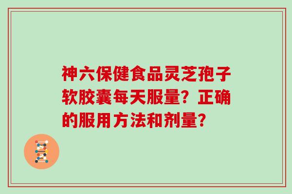 神六保健食品灵芝孢子软胶囊每天服量？正确的服用方法和剂量？