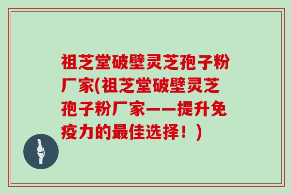 祖芝堂破壁灵芝孢子粉厂家(祖芝堂破壁灵芝孢子粉厂家——提升免疫力的最佳选择！)