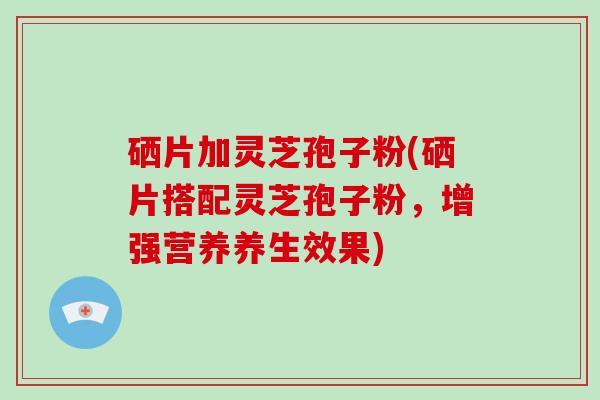 硒片加灵芝孢子粉(硒片搭配灵芝孢子粉，增强营养养生效果)