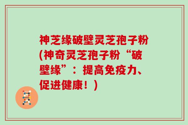 神芝缘破壁灵芝孢子粉(神奇灵芝孢子粉“破壁缘”：提高免疫力、促进健康！)