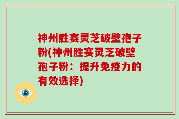 神州胜赛灵芝破壁孢子粉(神州胜赛灵芝破壁孢子粉：提升免疫力的有效选择)