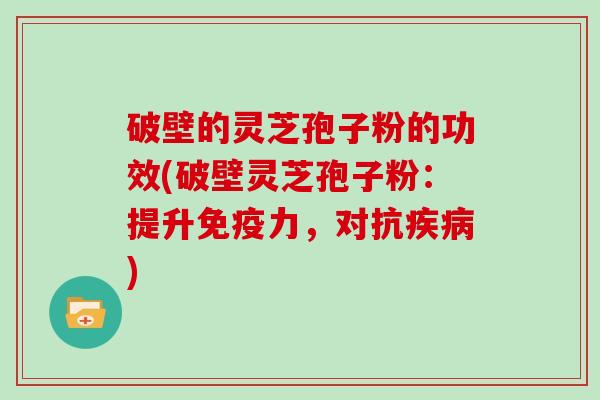 破壁的灵芝孢子粉的功效(破壁灵芝孢子粉：提升免疫力，对抗疾病)
