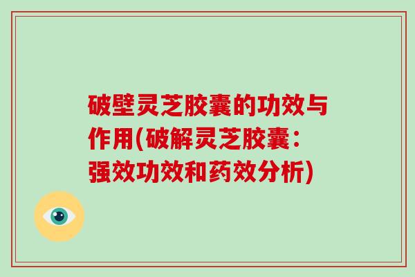 破壁灵芝胶囊的功效与作用(破解灵芝胶囊：强效功效和药效分析)