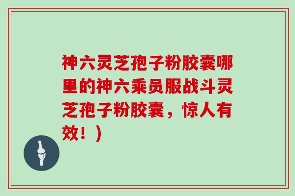 神六灵芝孢子粉胶囊哪里的神六乘员服战斗灵芝孢子粉胶囊，惊人有效！)