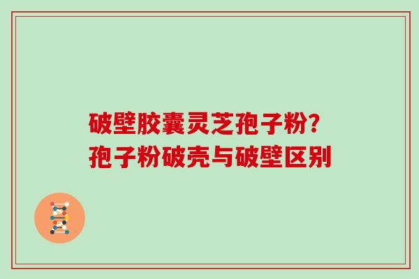破壁胶囊灵芝孢子粉？孢子粉破壳与破壁区别