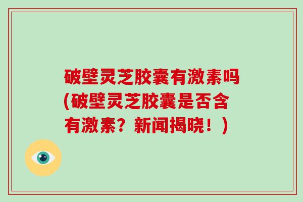 破壁灵芝胶囊有激素吗(破壁灵芝胶囊是否含有激素？新闻揭晓！)