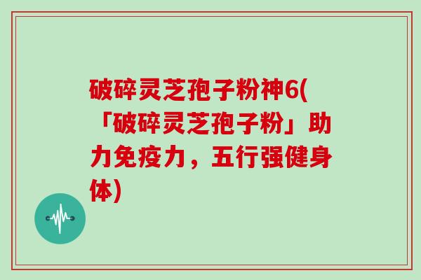 破碎灵芝孢子粉神6(「破碎灵芝孢子粉」助力免疫力，五行强健身体)