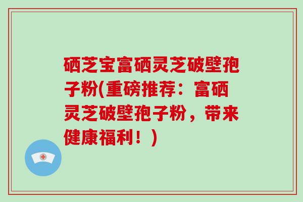 硒芝宝富硒灵芝破壁孢子粉(重磅推荐：富硒灵芝破壁孢子粉，带来健康福利！)