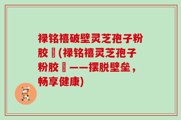 禄铭禧破壁灵芝孢子粉胶蘘(禄铭禧灵芝孢子粉胶蘘——摆脱壁垒,畅享健康)-第1张图片-灵芝大师 禄铭禧破壁灵芝孢子粉胶蘘(禄铭禧灵芝孢子粉胶蘘——摆脱壁垒,畅享健康)-第1张图片-灵芝大师