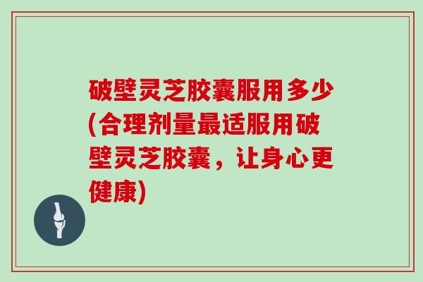 破壁灵芝胶囊服用多少(合理剂量最适服用破壁灵芝胶囊，让身心更健康)