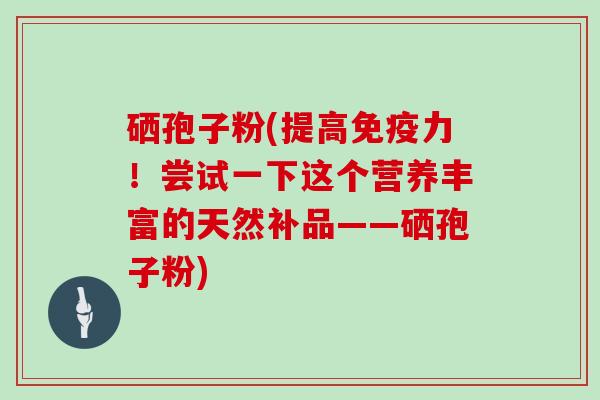 硒孢子粉(提高免疫力！尝试一下这个营养丰富的天然补品——硒孢子粉)