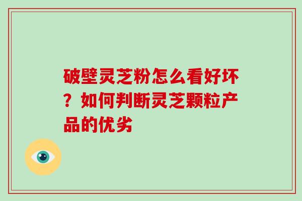 破壁灵芝粉怎么看好坏？如何判断灵芝颗粒产品的优劣