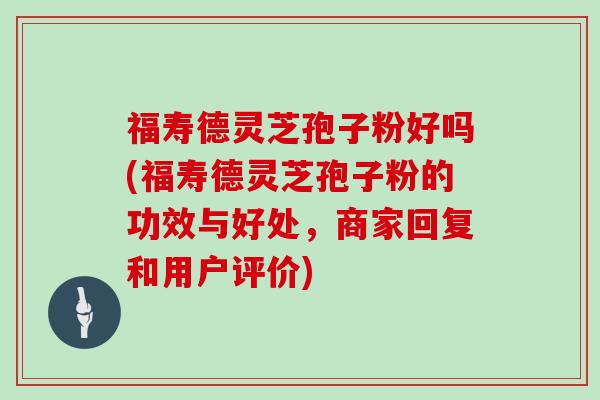 福寿德灵芝孢子粉好吗(福寿德灵芝孢子粉的功效与好处，商家回复和用户评价)