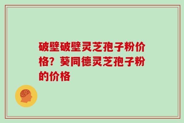 破壁破壁灵芝孢子粉价格？葵同德灵芝孢子粉的价格