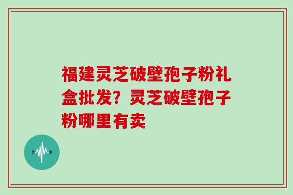福建灵芝破壁孢子粉礼盒批发？灵芝破壁孢子粉哪里有卖