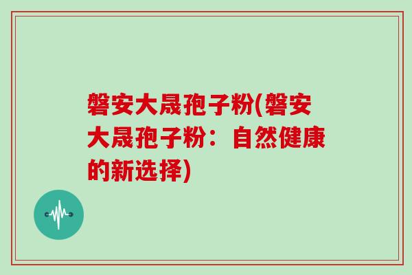 磐安大晟孢子粉(磐安大晟孢子粉：自然健康的新选择)