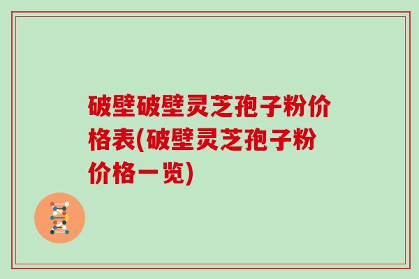破壁破壁灵芝孢子粉价格表(破壁灵芝孢子粉价格一览)