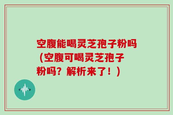 空腹能喝灵芝孢子粉吗 (空腹可喝灵芝孢子粉吗？解析来了！)