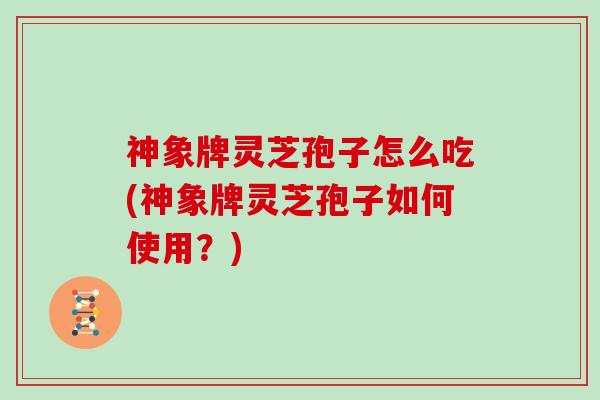 神象牌灵芝孢子怎么吃(神象牌灵芝孢子如何使用？)