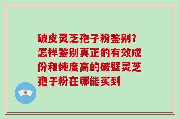破皮灵芝孢子粉鉴别？怎样鉴别真正的有效成份和纯度高的破壁灵芝孢子粉在哪能买到