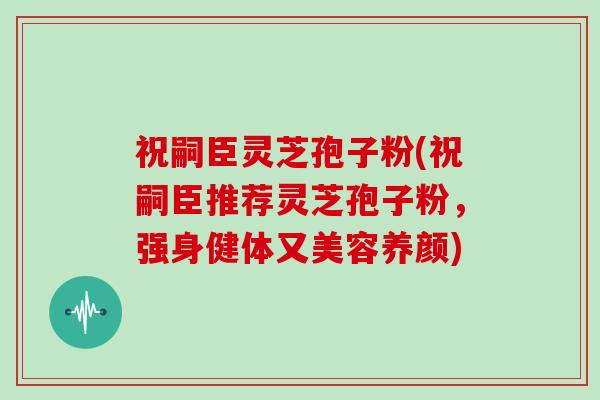 祝嗣臣灵芝孢子粉(祝嗣臣推荐灵芝孢子粉，强身健体又美容养颜)