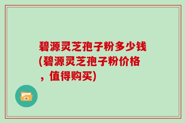 碧源灵芝孢子粉多少钱(碧源灵芝孢子粉价格，值得购买)