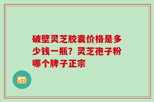 破壁灵芝胶囊价格是多少钱一瓶？灵芝孢子粉哪个牌子正宗