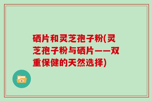 硒片和灵芝孢子粉(灵芝孢子粉与硒片——双重保健的天然选择)