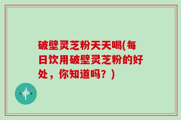 破壁灵芝粉天天喝(每日饮用破壁灵芝粉的好处，你知道吗？)