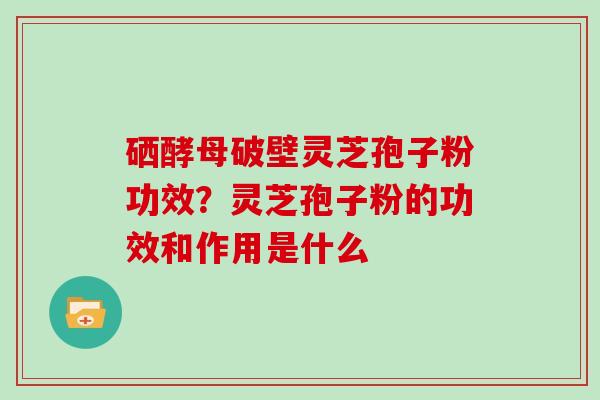 硒酵母破壁灵芝孢子粉功效？灵芝孢子粉的功效和作用是什么