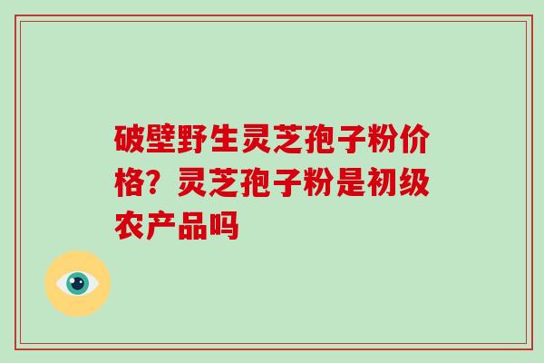 破壁野生灵芝孢子粉价格？灵芝孢子粉是初级农产品吗