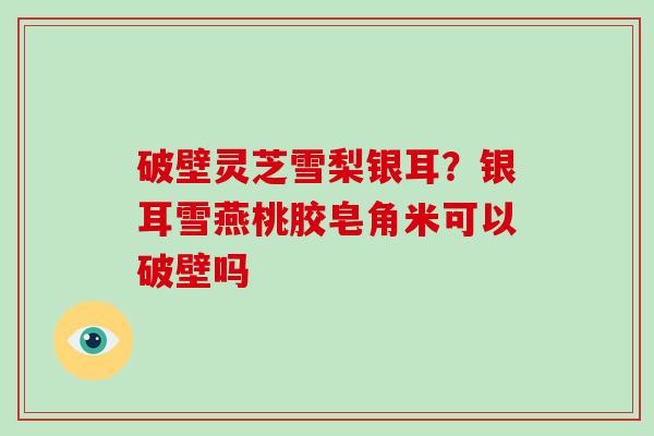 破壁灵芝雪梨银耳？银耳雪燕桃胶皂角米可以破壁吗