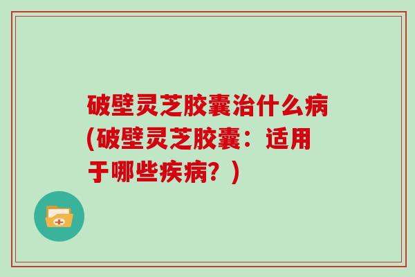 破壁灵芝胶囊治什么病(破壁灵芝胶囊：适用于哪些疾病？)