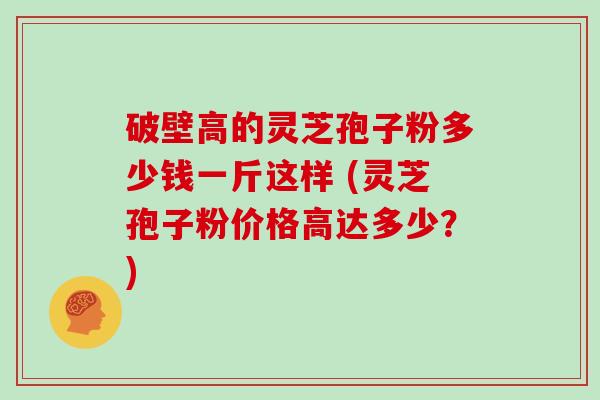 破壁高的灵芝孢子粉多少钱一斤这样 (灵芝孢子粉价格高达多少？)