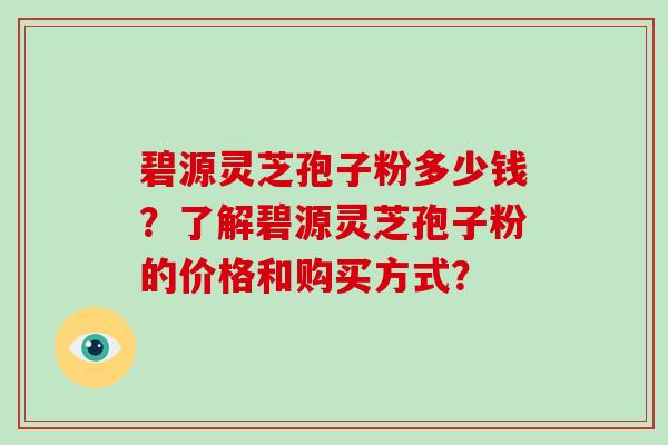 碧源灵芝孢子粉多少钱？了解碧源灵芝孢子粉的价格和购买方式？