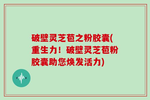 破壁灵芝苞之粉胶囊(重生力！破壁灵芝苞粉胶囊助您焕发活力)